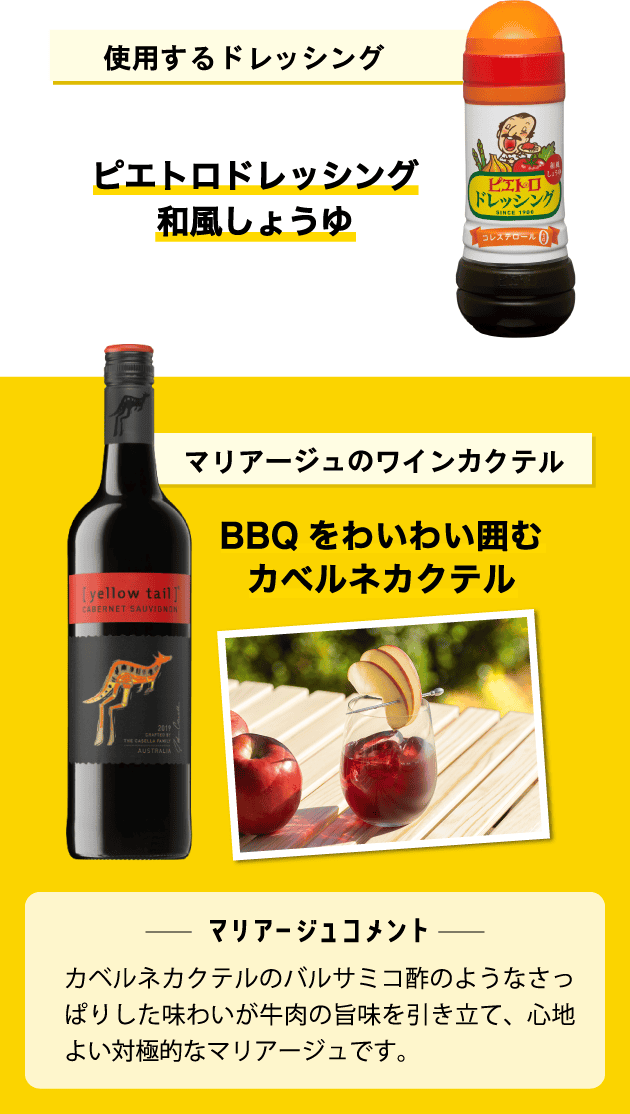 使用するドレッシング ピエトロドレッシング 和風しょうゆ マリアージュのワインカクテル BBQをわいわい囲むカベルネカクテル ＜マリアージュコメント＞カベルネカクテルのバルサミコ酢のようなさっぱりした味わいが牛肉の旨味を引き立て、心地よい対極的なマリアージュです。
