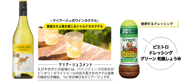 使用するドレッシング ピエトロドレッシンググリーン 和風しょうゆ マリアージュのワインカクテル 草原のそよ風を感じるシャルドネカクテル ＜マリアージュコメント＞えびやきのこの旨味には、パインジュースの甘みがピッタリ！ホワイトエールのほろ苦さがカクテル全体の味を引き締め、つい手が伸びるマリアージュです。