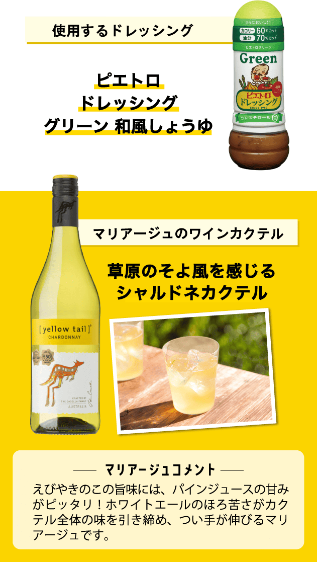 使用するドレッシング ピエトロドレッシンググリーン 和風しょうゆ マリアージュのワインカクテル 草原のそよ風を感じるシャルドネカクテル ＜マリアージュコメント＞えびやきのこの旨味には、パインジュースの甘みがピッタリ！ホワイトエールのほろ苦さがカクテル全体の味を引き締め、つい手が伸びるマリアージュです。　