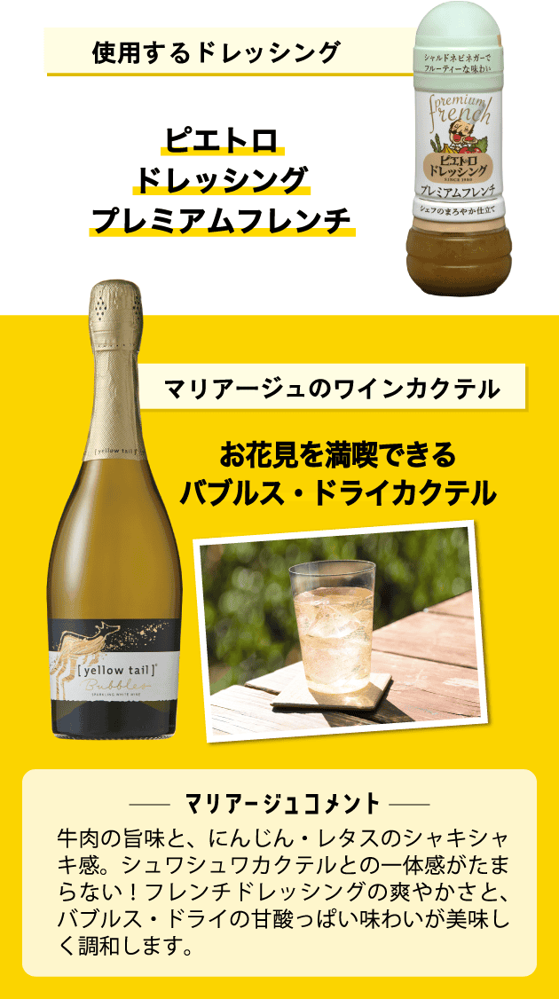 使用するドレッシング ピエトロドレッシング プレミアムフレンチ マリアージュのワインカクテル お花見を満喫できるバブルス・ドライカクテル ＜マリアージュコメント＞牛肉の旨味と、にんじん・レタスのシャキシャキ感。シュワシュワカクテルとの一体感がたまらない！フレンチドレッシングの爽やかさと、バブルス・ドライの甘酸っぱい味わいが美味しく調和します。