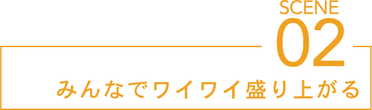 SCENE02 みんなでワイワイ盛り上がる
