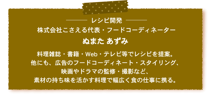 レシピ開発 株式会社こさえる代表・フードコーディネーター ぬまた あずみ 料理雑誌・書籍・Web・テレビ等でレシピを提案。他にも、広告のフードコーディネート・スタイリング、映画やドラマの監修・撮影など、素材の持ち味を活かす料理で幅広く食の仕事に携る。