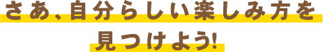 さあ、自分らしい楽しみ方を見つけよう！