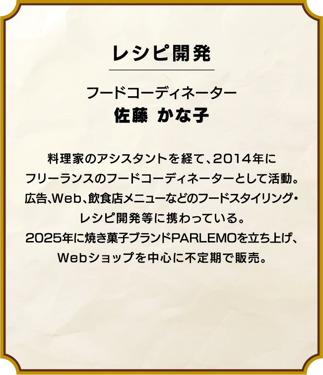 レシピ開発 フードコーディネーター 佐藤 かな子 
                  料理家のアシスタントを経て、
                  2014年にフリーランスのフードコーディネーターとして活動。
                  広告、Web、飲食店メニューなどのフードスタイリング・レシピ開発等に携わっている。
                  2025年に焼き菓子ブランドPARLEMOを立ち上げ、
                  Webショップを中心に不定期で販売。