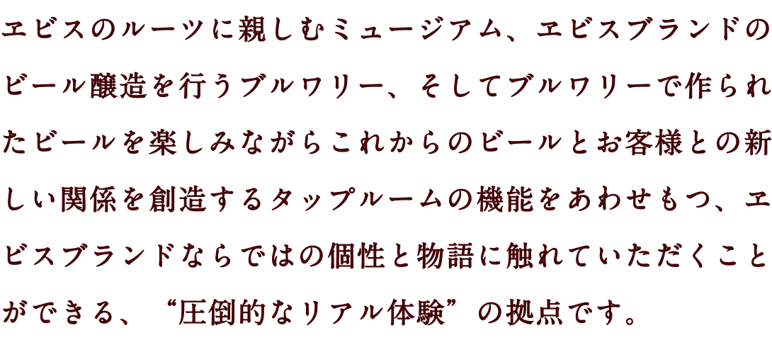 ヱビスのルーツに親しむミュージアム、ヱビスブランドのビール醸造を行うブルワリー、そしてブルワリーで作られたビールを楽しみながらこれからのビールとお客様との新しい関係を創造するタップルームの機能をあわせもつ、ヱビスブランドならではの個性と物語に触れていただくことができる、“圧倒的なリアル体験”の拠点です。