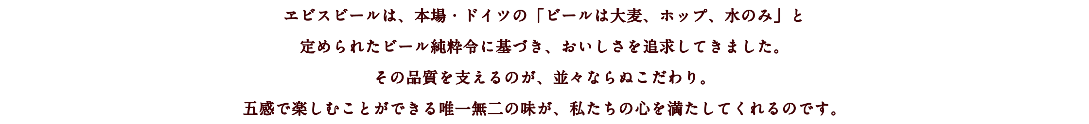 ヱビスビールは、本場・ドイツの「ビールは大麦、ホップ、水のみ」と定められたビール純粋令に基づき、おいしさを追求してきました。その品質を支えるのが、並々ならぬこだわり。五感で楽しむことができる唯一無二の味が、私たちの心を満たしてくれるのです。
