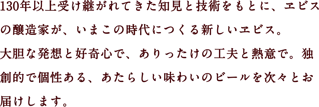 130年以上受け継がれてきた知見と技術をもとに、ヱビスの醸造家が、いまこの時代につくる新しいヱビス。大胆な発想と好奇心で、ありったけの工夫と熱意で。独創的で個性ある、あたらしい味わいのビールを次々とお届けします。