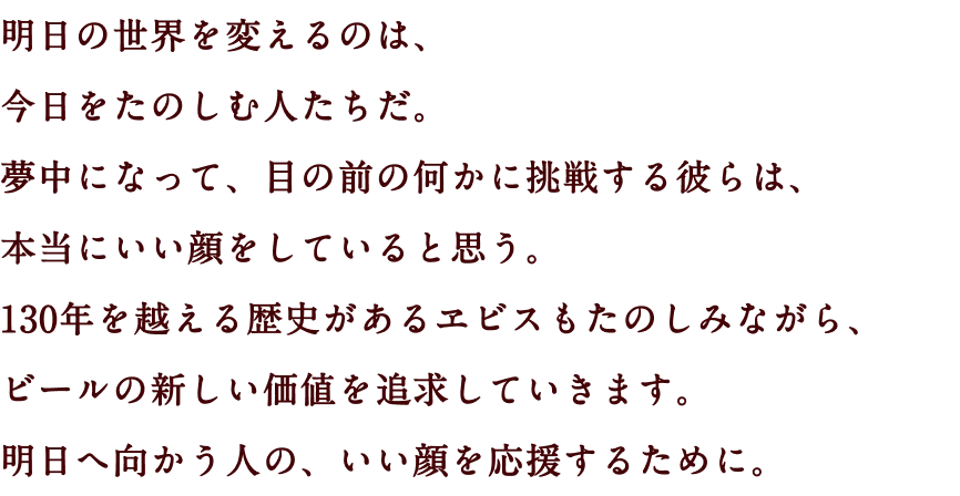 明日の世界を変えるのは、今日をたのしむ人たちだ。夢中になって、目の前の何かに挑戦する彼らは、本当にいい顔をしていると思う。130年を越える歴史があるヱビスもたのしみながら、ビールの新しい価値を追求していきます。明日へ向かう人の、いい顔を応援するために。