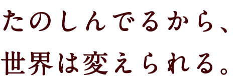 たのしんでるから、世界は変えられる。