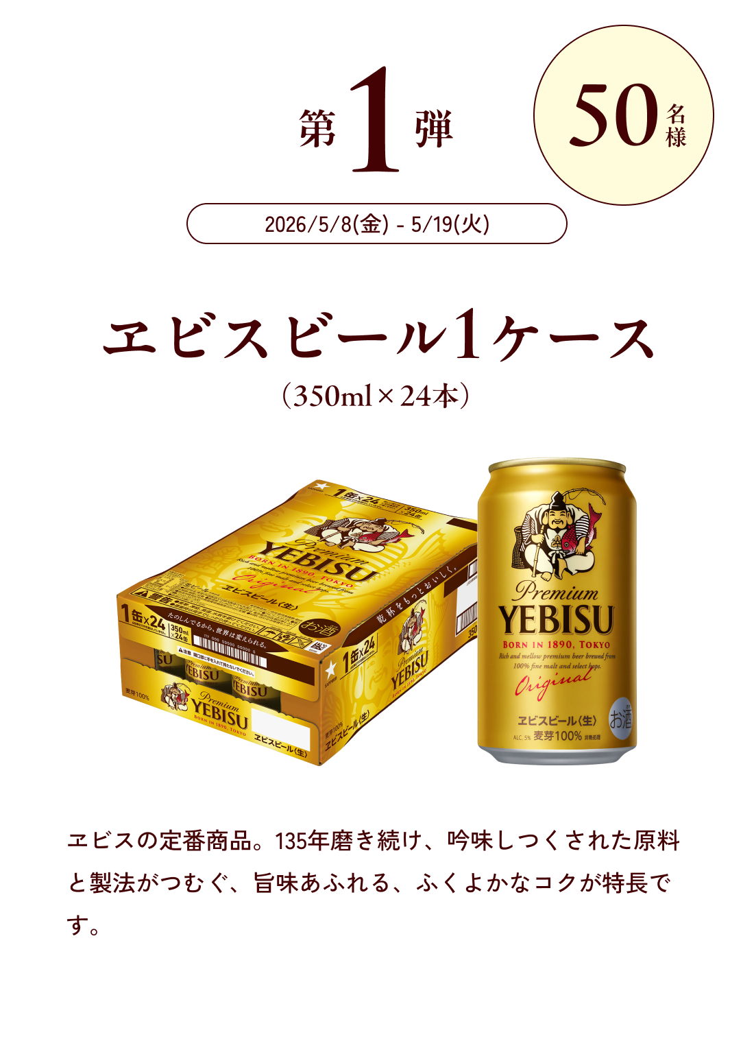 第1弾 50名様 2026/5/8(金) - 5/19(火) エビスビール１ケース（350ml×24本）ヱビスの定番商品。135年磨き続け、吟味しつくされた原料と製法がつむぐ、旨味あふれる、ふくよかなコクが特長です。