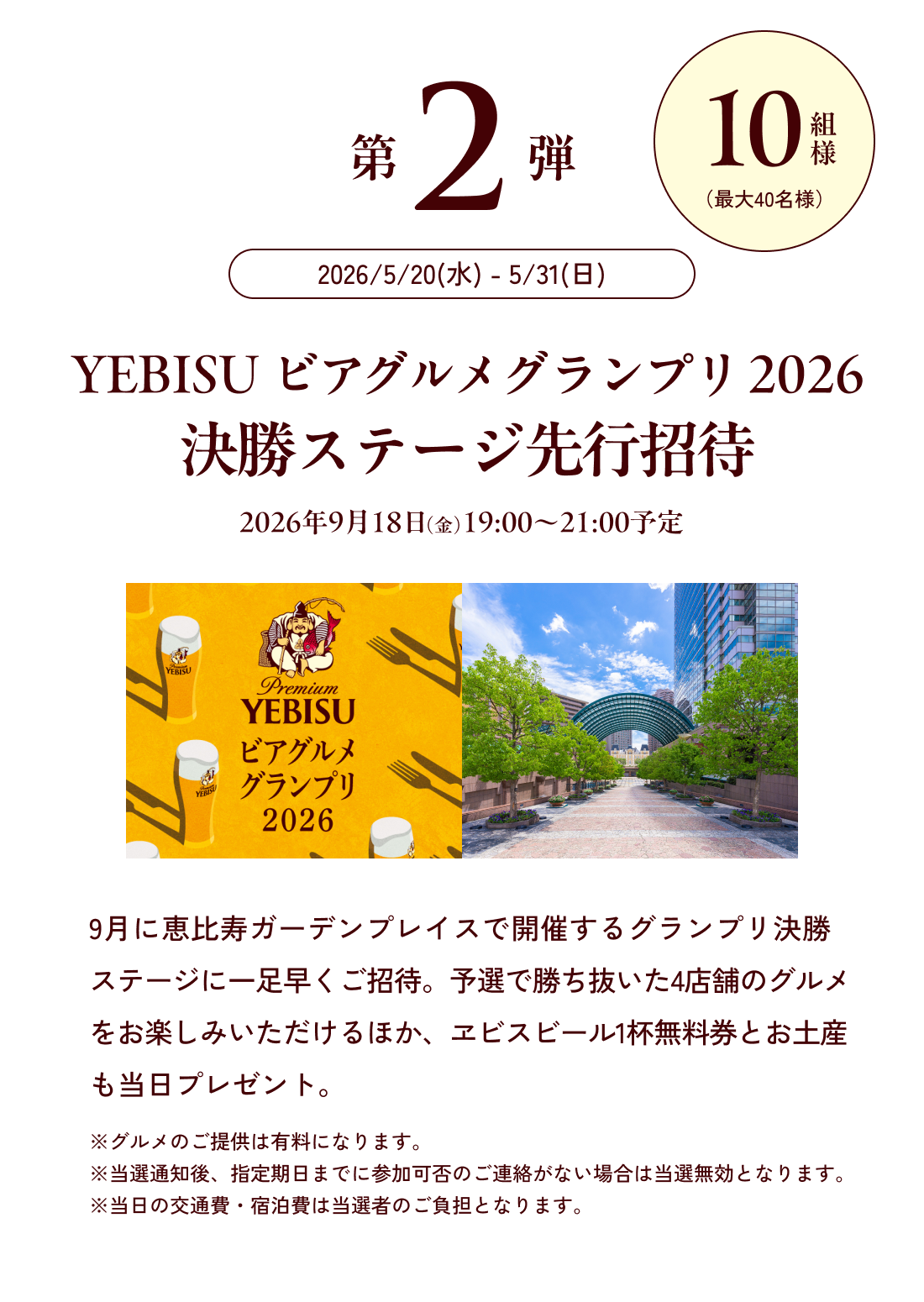 第2弾 10名様 2026/5/20(水) - 5/31(日) YEBISU ビアグルメグランプリ 2026 決勝ステージ先行招待 9月に恵比寿ガーデンプレイスで開催する決勝ステージに一足早くご招待。予選で勝ち抜いた4店舗のグルメをお楽しみいただけるほか、ヱビスビール1杯無料券とお土産も当日プレゼント。