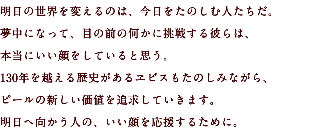 明日の世界を変えるのは、今日をたのしむ人たちだ。夢中になって、目の前の何かに挑戦する彼らは、本当にいい顔をしていると思う。130年を越える歴史があるヱビスもたのしみながら、ビールの新しい価値を追求していきます。明日へ向かう人の、いい顔を応援するために。