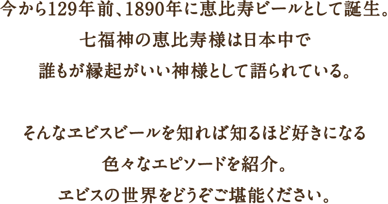 今から129年前、1890年に恵比寿ビールとして誕生。七福神の恵比寿様は日本中で誰もが縁起がいい神様として語られている。そんなヱビスビールを知れば知るほど好きになる色々なエピソードを紹介。ヱビスの世界をどうぞご堪能ください。