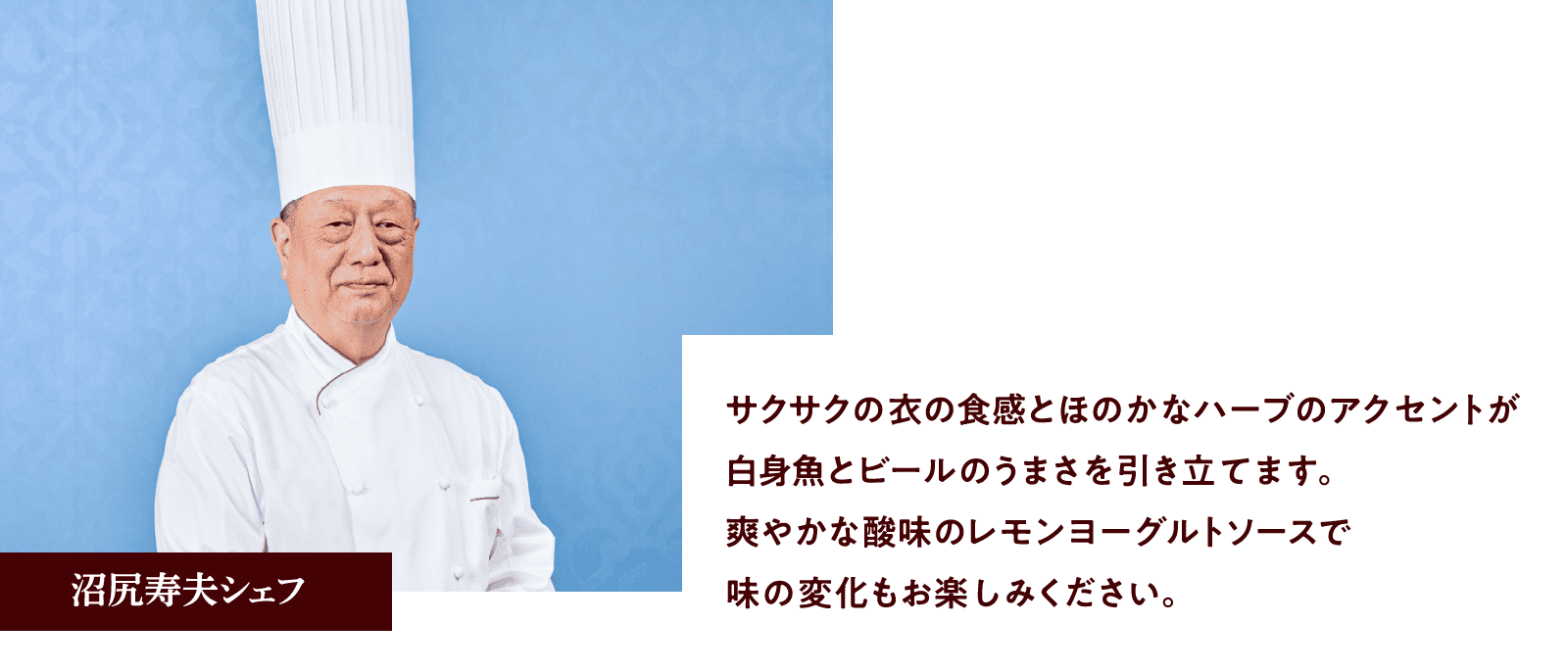 沼尻寿夫シェフ：サクサクの衣の食感とほのかなハーブのアクセントが白身魚とビールのうまさを引き立てます。爽やかな酸味のレモンヨーグルトソースで味の変化もお楽しみください。