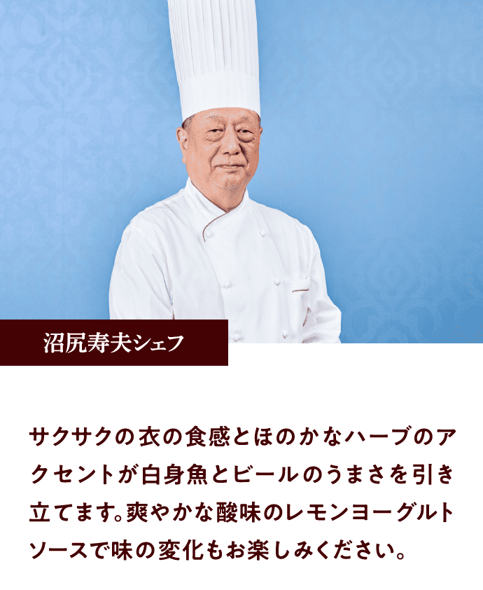 沼尻寿夫シェフ：サクサクの衣の食感とほのかなハーブのアクセントが白身魚とビールのうまさを引き立てます。爽やかな酸味のレモンヨーグルトソースで味の変化もお楽しみください。
