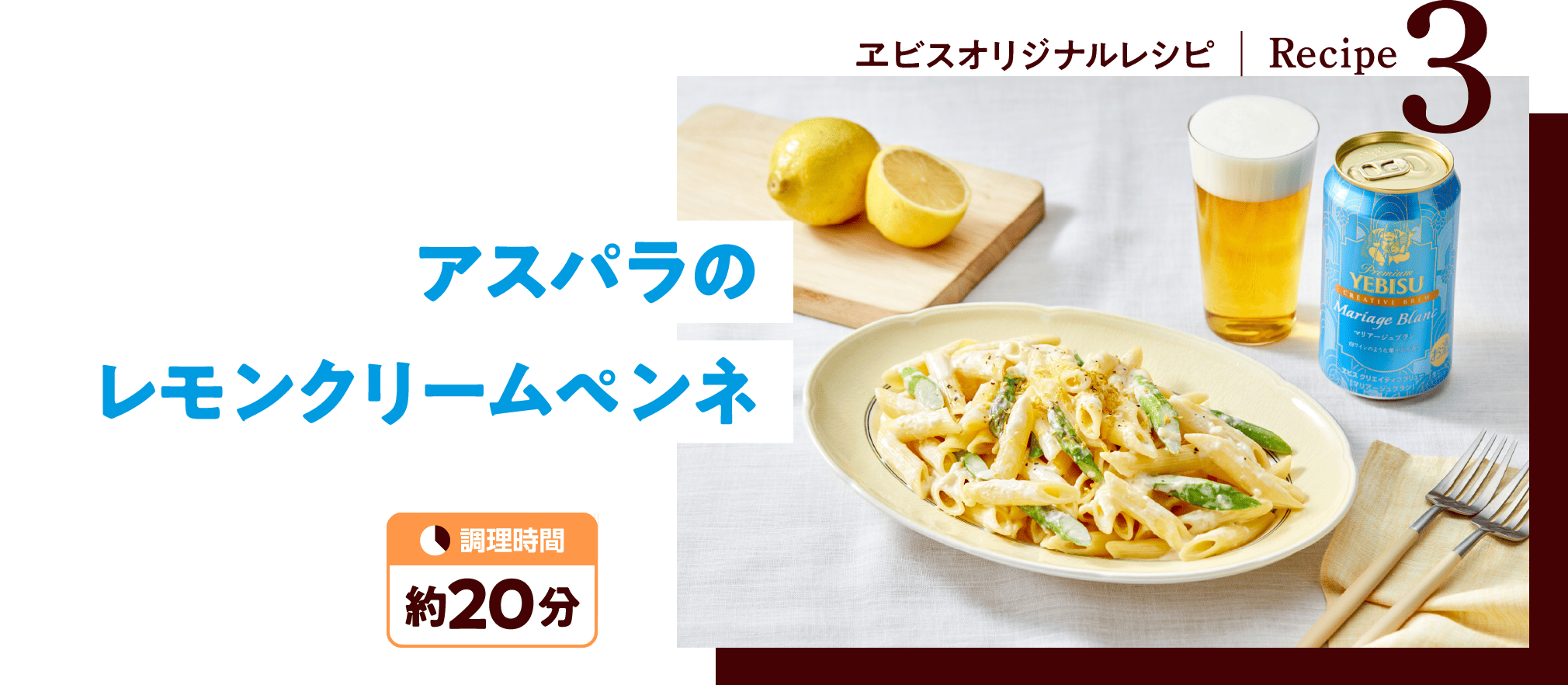 ヱビスオリジナルレシピ - Recipe3：アスパラのレモンクリームペンネ（調理時間 約20分）