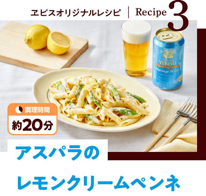 ヱビスオリジナルレシピ - Recipe3：アスパラのレモンクリームペンネ（調理時間 約20分）