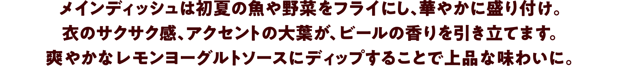 メインディッシュは初夏の魚や野菜をフライにし、華やかに盛り付け。衣のサクサク感、アクセントの大葉が、ビールの香りを引き立てます。爽やかなレモンヨーグルトソースにディップすることで上品な味わいに。