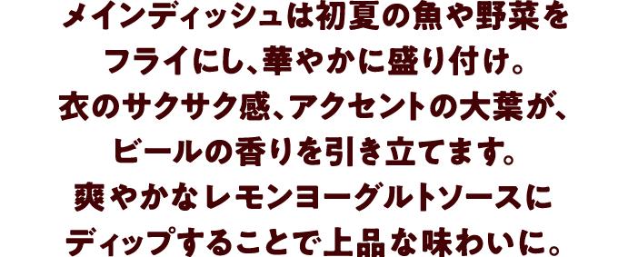 メインディッシュは初夏の魚や野菜をフライにし、華やかに盛り付け。衣のサクサク感、アクセントの大葉が、ビールの香りを引き立てます。爽やかなレモンヨーグルトソースにディップすることで上品な味わいに。