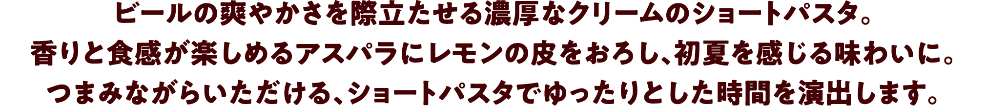 ビールの爽やかさを際立たせる濃厚なクリームのショートパスタ。香りと食感が楽しめるアスパラにレモンの皮をおろし、初夏を感じる味わいに。つまみながらいただける、ショートパスタでゆったりとした時間を演出します。