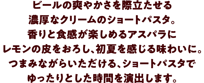 ビールの爽やかさを際立たせる濃厚なクリームのショートパスタ。香りと食感が楽しめるアスパラにレモンの皮をおろし、初夏を感じる味わいに。つまみながらいただける、ショートパスタでゆったりとした時間を演出します。